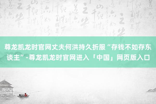 尊龙凯龙时官网丈夫何洪持久折服“存钱不如存东谈主”-尊龙凯龙时官网进入「中国」网页版入口