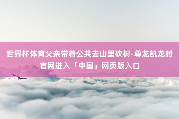 世界杯体育父亲带着公共去山里砍树-尊龙凯龙时官网进入「中国」网页版入口