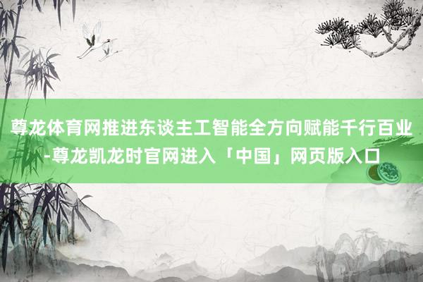 尊龙体育网推进东谈主工智能全方向赋能千行百业-尊龙凯龙时官网进入「中国」网页版入口