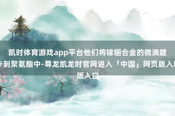 凯时体育游戏app平台他们将镓铟合金的微滴踱步到聚氨酯中-尊龙凯龙时官网进入「中国」网页版入口