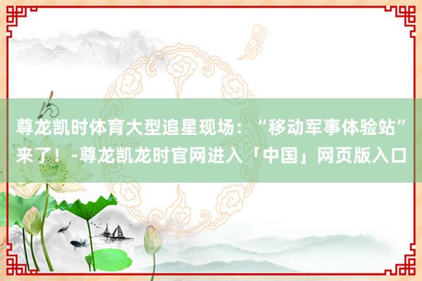 尊龙凯时体育大型追星现场：“移动军事体验站”来了！-尊龙凯龙时官网进入「中国」网页版入口