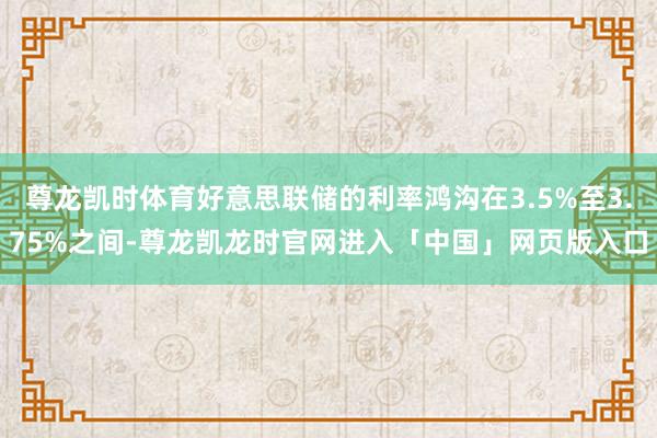 尊龙凯时体育好意思联储的利率鸿沟在3.5%至3.75%之间-尊龙凯龙时官网进入「中国」网页版入口