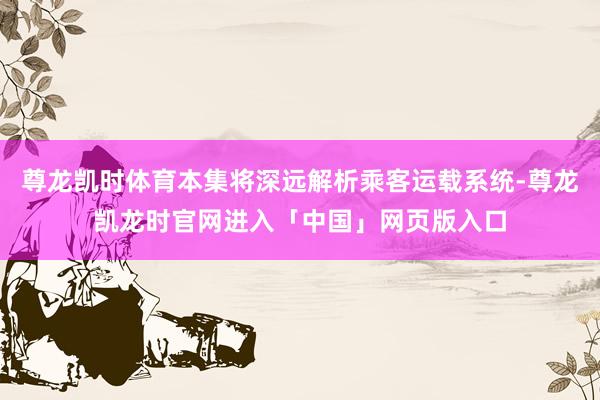 尊龙凯时体育本集将深远解析乘客运载系统-尊龙凯龙时官网进入「中国」网页版入口
